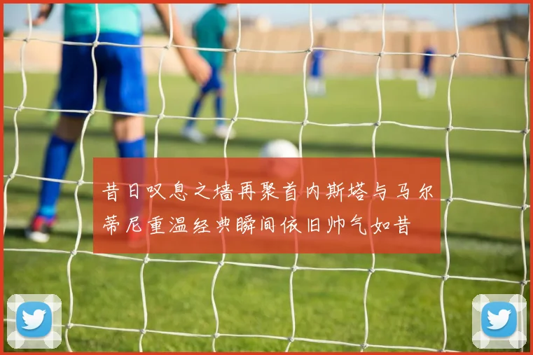 昔日叹息之墙再聚首内斯塔与马尔蒂尼重温经典瞬间依旧帅气如昔