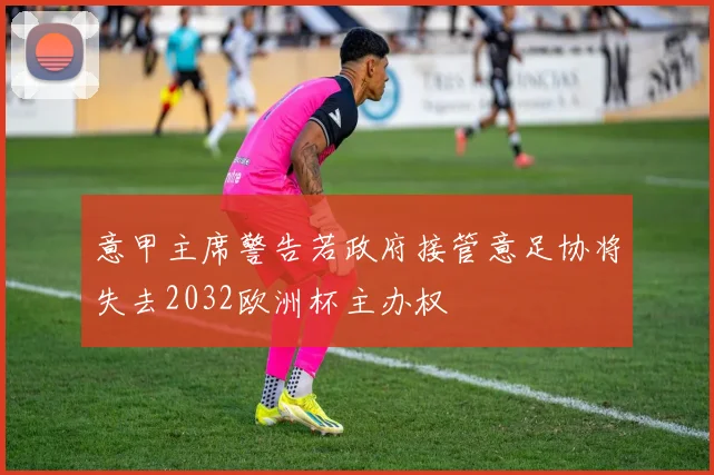 意甲主席警告若政府接管意足协将失去2032欧洲杯主办权