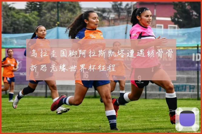 乌拉圭国脚阿拉斯凯塔遭遇锁骨骨折恐无缘世界杯征程