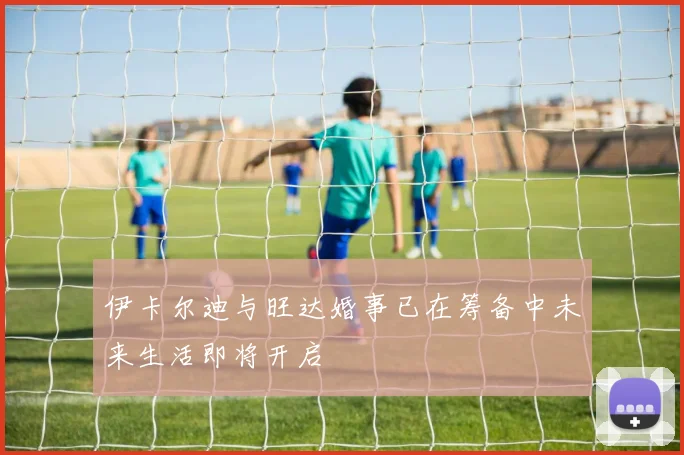 伊卡尔迪与旺达婚事已在筹备中未来生活即将开启