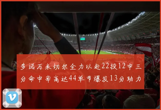 多诺万米切尔全力以赴22投12中三分命中率高达44单节爆发13分助力球队表现出色