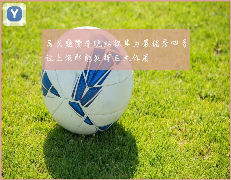 乌戈盛赞李晓旭称其为最优秀四号位上场即能发挥巨大作用