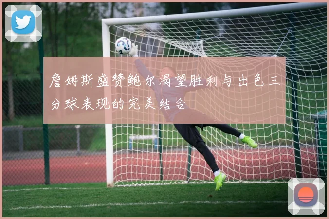 詹姆斯盛赞鲍尔渴望胜利与出色三分球表现的完美结合