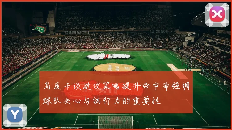 乌度卡谈进攻策略提升命中率强调球队决心与执行力的重要性