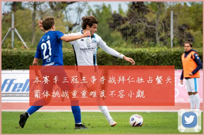 本赛季三冠王争夺战拜仁独占鳌头葡体挑战重重难度不容小觑