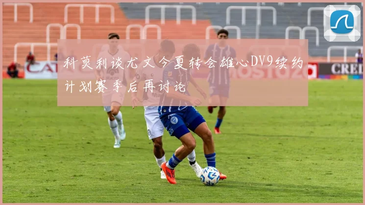 科莫利谈尤文今夏转会雄心DV9续约计划赛季后再讨论