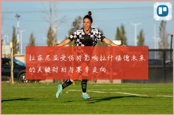 拉菲尼亚受伤将影响拉什福德未来的关键时刻与赛季走向