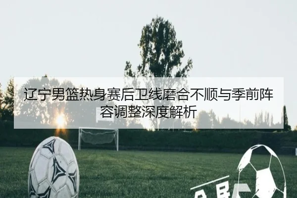 辽宁男篮热身赛后卫线磨合不顺与季前阵容调整深度解析