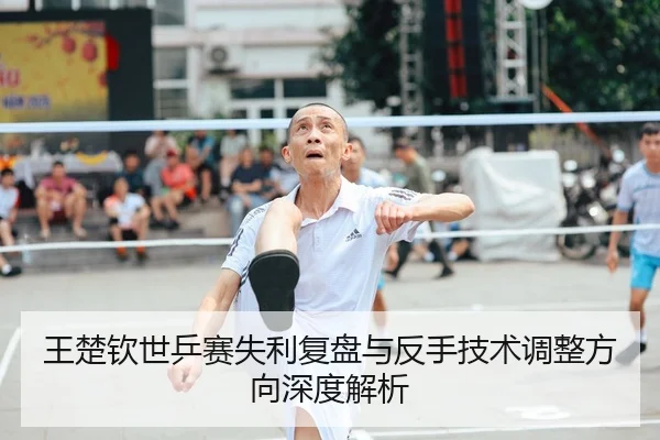 王楚钦世乒赛失利复盘与反手技术调整方向深度解析